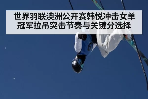 世界羽联澳洲公开赛韩悦冲击女单冠军拉吊突击节奏与关键分选择