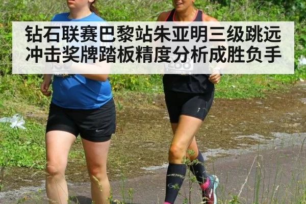 钻石联赛巴黎站朱亚明三级跳远冲击奖牌踏板精度分析成胜负手